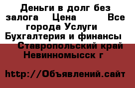 Деньги в долг без залога  › Цена ­ 100 - Все города Услуги » Бухгалтерия и финансы   . Ставропольский край,Невинномысск г.